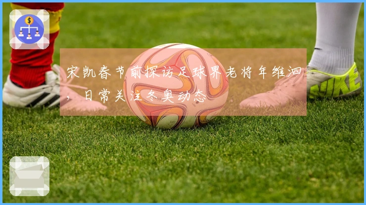 宋凯春节前探访足球界老将年维泗，日常关注冬奥动态