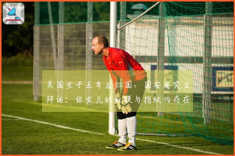 美国女子五年后归国，国安局突击拜访：你女儿的虹膜与指纹均存在异常