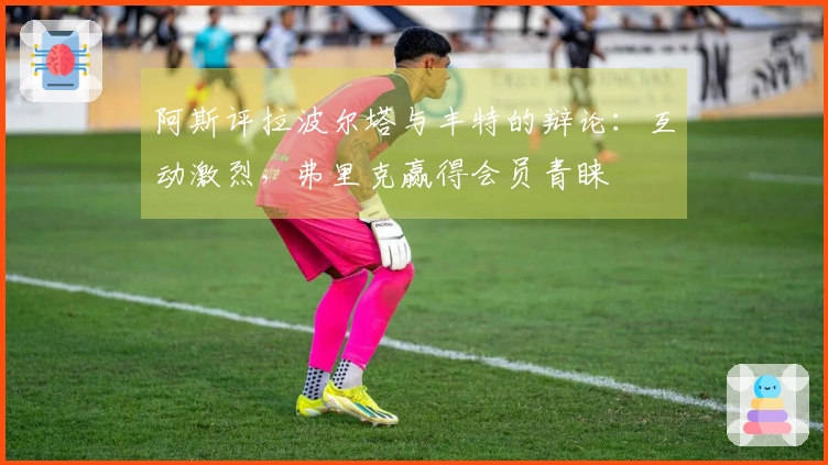 阿斯评拉波尔塔与丰特的辩论：互动激烈，弗里克赢得会员青睐