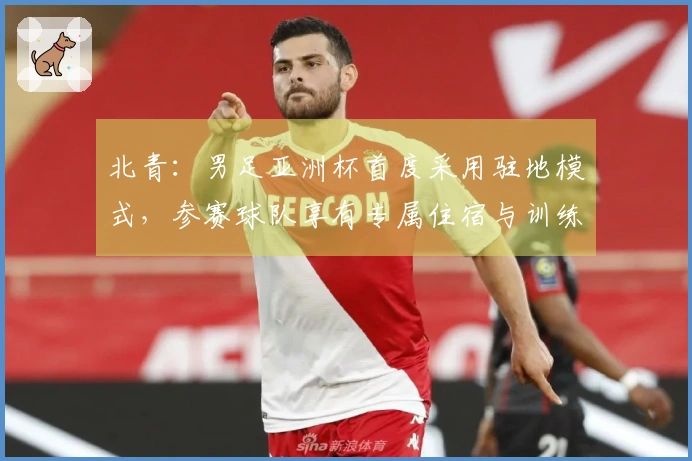 北青：男足亚洲杯首度采用驻地模式，参赛球队享有专属住宿与训练设施