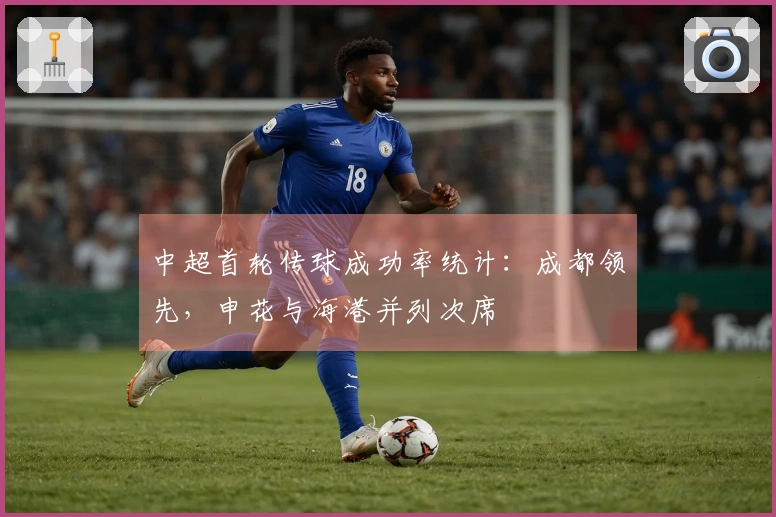 中超首轮传球成功率统计：成都领先，申花与海港并列次席