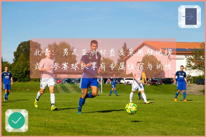 北青：男足亚洲杯首度采用驻地模式，参赛球队享有专属住宿与训练设施